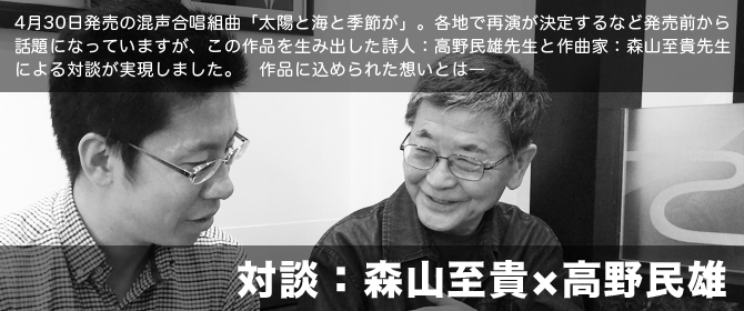 「高野民雄×森山至貴」：混声合唱組曲「太陽と海と季節が」。各地で再演が決定するなど発売前から話題になっていますが、この作品を生み出した詩人：高野民雄先生と作曲家：森山至貴先生による対談が実現しました。作品に込められた想いとは―