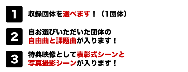 （１）収録団体を選べます！※1団体
（２）お選びいただいた団体の自由曲と課題曲が入ります！
（３）特典映像として表彰式シーンと写真撮影シーンが入ります！